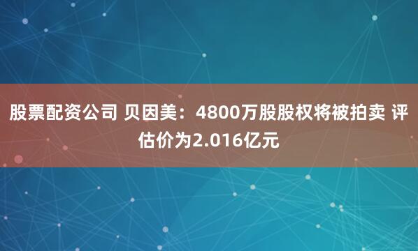 股票配资公司 贝因美：4800万股股权将被拍卖 评估价为2.016亿元