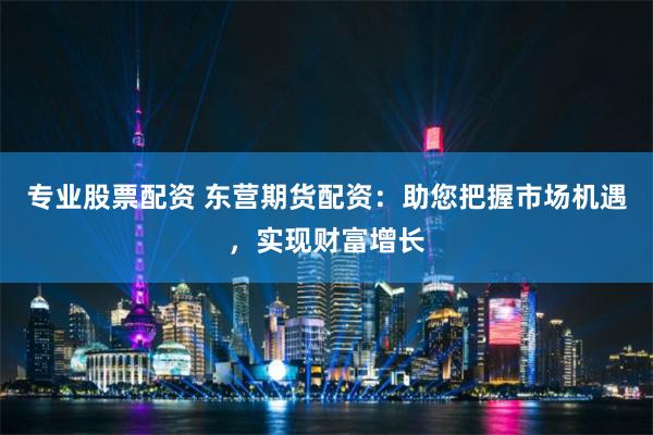 专业股票配资 东营期货配资：助您把握市场机遇，实现财富增长