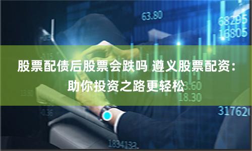 股票配债后股票会跌吗 遵义股票配资：助你投资之路更轻松