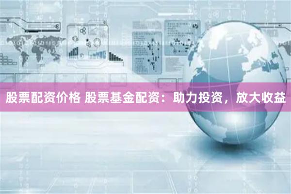 股票配资价格 股票基金配资：助力投资，放大收益