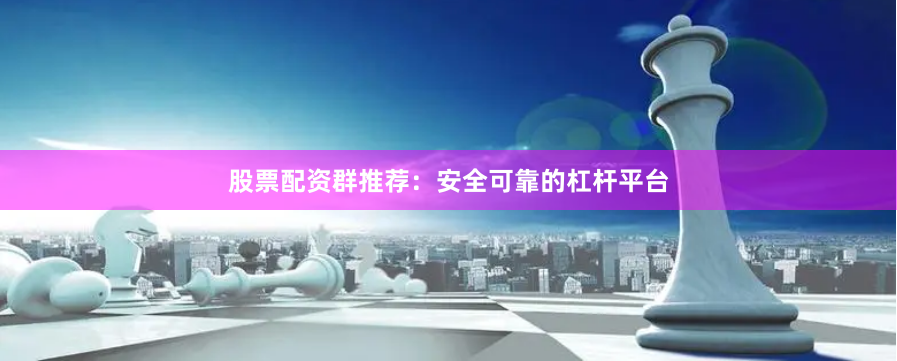 股票配资群推荐：安全可靠的杠杆平台